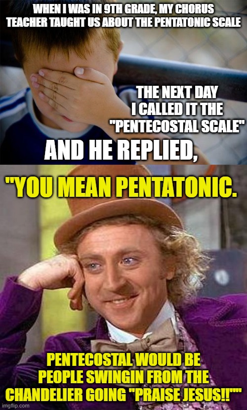 WHEN I WAS IN 9TH GRADE, MY CHORUS TEACHER TAUGHT US ABOUT THE PENTATONIC SCALE; THE NEXT DAY I CALLED IT THE "PENTECOSTAL SCALE"; AND HE REPLIED, "YOU MEAN PENTATONIC. PENTECOSTAL WOULD BE PEOPLE SWINGIN FROM THE CHANDELIER GOING "PRAISE JESUS!!"" | image tagged in memes,confession kid,creepy condescending wonka,teacher,high school,music | made w/ Imgflip meme maker