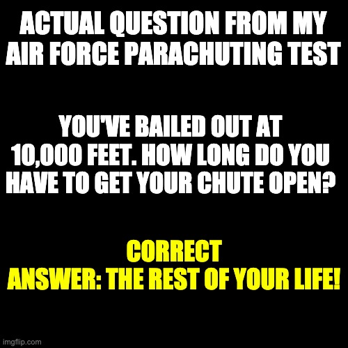 Parachuting | ACTUAL QUESTION FROM MY AIR FORCE PARACHUTING TEST; YOU'VE BAILED OUT AT 10,000 FEET. HOW LONG DO YOU HAVE TO GET YOUR CHUTE OPEN? CORRECT ANSWER: THE REST OF YOUR LIFE! | image tagged in blank | made w/ Imgflip meme maker