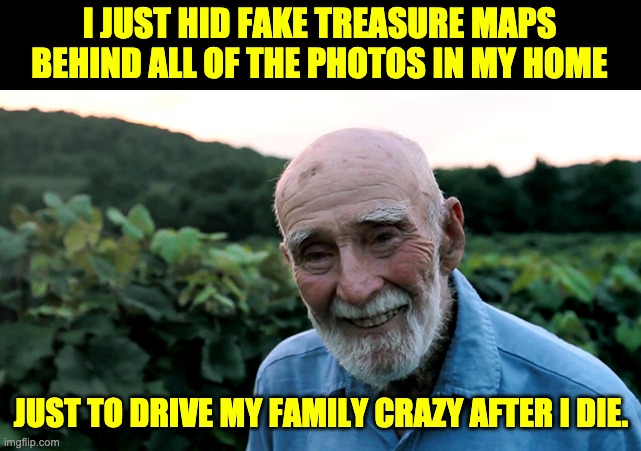 Treasure | I JUST HID FAKE TREASURE MAPS BEHIND ALL OF THE PHOTOS IN MY HOME; JUST TO DRIVE MY FAMILY CRAZY AFTER I DIE. | image tagged in old man | made w/ Imgflip meme maker