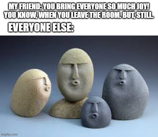 big oof! | MY FRIEND: YOU BRING EVERYONE SO MUCH JOY! YOU KNOW, WHEN YOU LEAVE THE ROOM. BUT, STILL. EVERYONE ELSE: | image tagged in oof rocks,oof | made w/ Imgflip meme maker