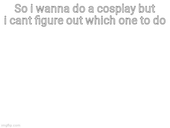 Blank White Template | So i wanna do a cosplay but i cant figure out which one to do | image tagged in blank white template | made w/ Imgflip meme maker