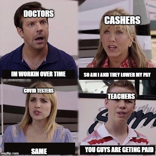 You guys are getting paid template | DOCTORS; CASHERS; IM WORKIN OVER TIME; SO AM I AND THEY LOWER MY PAY; COVID TESTERS; TEACHERS; YOU GUYS ARE GETING PAID; SAME | image tagged in you guys are getting paid template | made w/ Imgflip meme maker