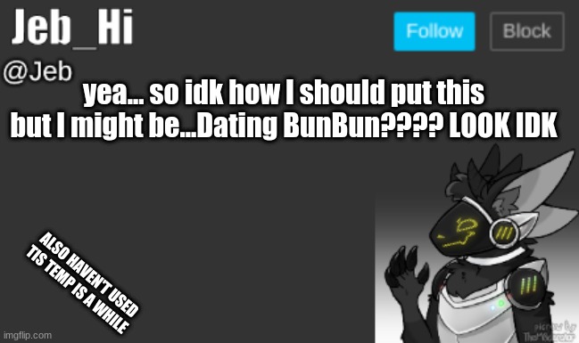 (Mod note: Yes you're mine) | yea... so idk how I should put this but I might be...Dating BunBun???? LOOK IDK; ALSO HAVEN'T USED TIS TEMP IS A WHILE | image tagged in jeb_hi | made w/ Imgflip meme maker