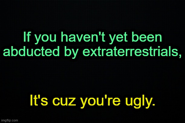 . | If you haven't yet been abducted by extraterrestrials, It's cuz you're ugly. | made w/ Imgflip meme maker