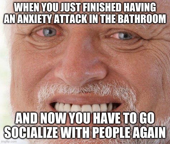 Social interactions are hard- | WHEN YOU JUST FINISHED HAVING AN ANXIETY ATTACK IN THE BATHROOM; AND NOW YOU HAVE TO GO SOCIALIZE WITH PEOPLE AGAIN | image tagged in hide the pain harold,memes,anxiety,relatable | made w/ Imgflip meme maker
