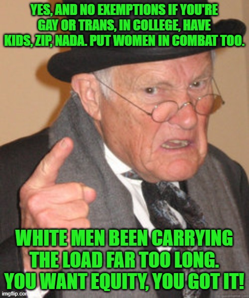 Back In My Day Meme | YES, AND NO EXEMPTIONS IF YOU'RE GAY OR TRANS, IN COLLEGE, HAVE KIDS, ZIP, NADA. PUT WOMEN IN COMBAT TOO. WHITE MEN BEEN CARRYING THE LOAD F | image tagged in memes,back in my day | made w/ Imgflip meme maker