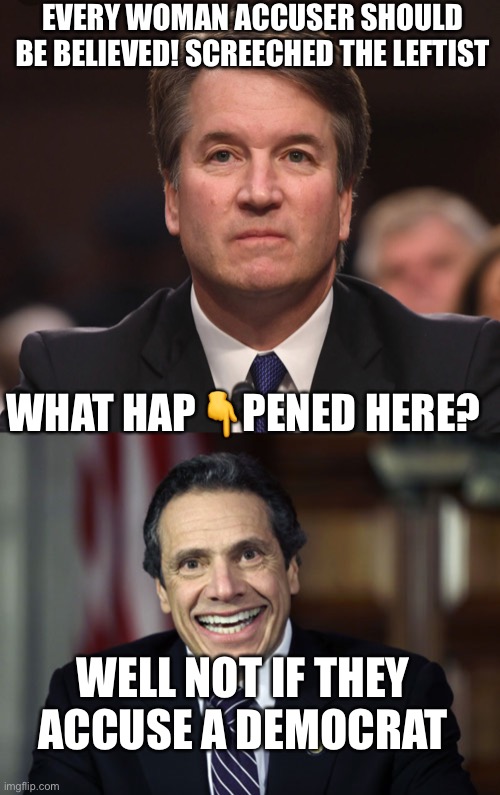 Another in the series on leftist hypocrisy #324 | EVERY WOMAN ACCUSER SHOULD BE BELIEVED! SCREECHED THE LEFTIST; WHAT HAP👇PENED HERE? WELL NOT IF THEY ACCUSE A DEMOCRAT | image tagged in brett kavanaugh,andrew cuomo,leftists,liberal hypocrisy,hypocrisy,feminazi | made w/ Imgflip meme maker
