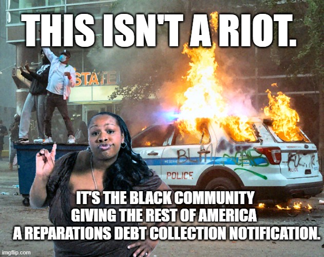 A Wake Up Call To AMERICA! | THIS ISN'T A RIOT. IT'S THE BLACK COMMUNITY GIVING THE REST OF AMERICA 
 A REPARATIONS DEBT COLLECTION NOTIFICATION. | image tagged in black rioting burning police car,blm,reparations,large black woman,democrats,joe biden | made w/ Imgflip meme maker