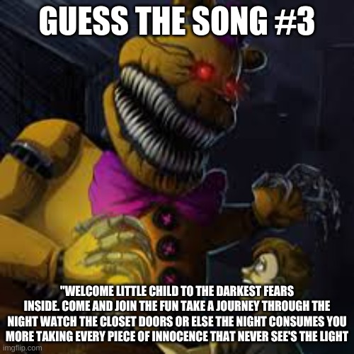 GUESS THE SONG #3; "WELCOME LITTLE CHILD TO THE DARKEST FEARS INSIDE. COME AND JOIN THE FUN TAKE A JOURNEY THROUGH THE NIGHT WATCH THE CLOSET DOORS OR ELSE THE NIGHT CONSUMES YOU MORE TAKING EVERY PIECE OF INNOCENCE THAT NEVER SEES THE LIGHT | made w/ Imgflip meme maker