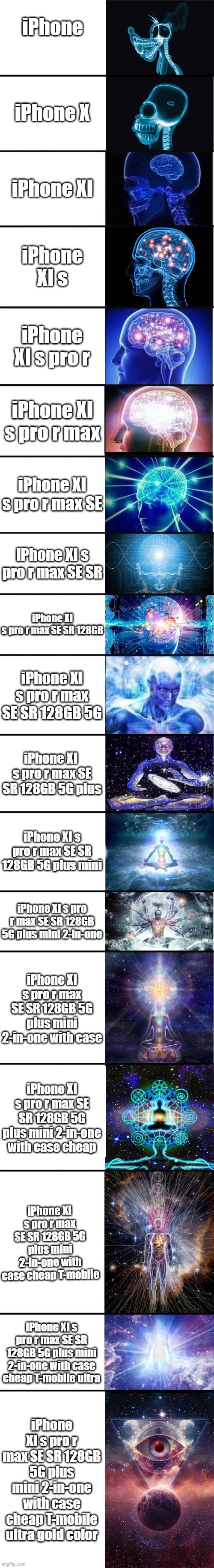 iPhone XI s pro r max SE SR 128GB 5G plus mini 2-in-one with case cheap T-mobile ultra | iPhone; iPhone X; iPhone XI; iPhone XI s; iPhone XI s pro r; iPhone XI s pro r max; iPhone XI s pro r max SE; iPhone XI s pro r max SE SR; iPhone XI s pro r max SE SR 128GB; iPhone XI s pro r max SE SR 128GB 5G; iPhone XI  s pro r max SE SR 128GB 5G plus; iPhone XI s pro r max SE SR 128GB 5G plus mini; iPhone XI s pro r max SE SR 128GB 5G plus mini 2-in-one; iPhone XI s pro r max SE SR 128GB 5G plus mini 2-in-one with case; iPhone XI s pro r max SE SR 128GB 5G plus mini 2-in-one with case cheap; iPhone XI s pro r max SE SR 128GB 5G plus mini 2-in-one with case cheap T-mobile; iPhone XI s pro r max SE SR 128GB 5G plus mini 2-in-one with case cheap T-mobile ultra; iPhone XI s pro r max SE SR 128GB 5G plus mini 2-in-one with case cheap T-mobile ultra gold color | image tagged in expanding brain 9001 | made w/ Imgflip meme maker