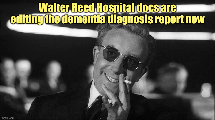 Doctor Strangelove says... | Walter Reed Hospital docs are editing the dementia diagnosis report now | image tagged in doctor strangelove says | made w/ Imgflip meme maker