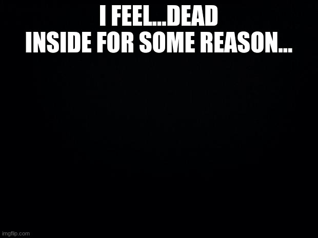 Black background | I FEEL...DEAD INSIDE FOR SOME REASON... | image tagged in black background | made w/ Imgflip meme maker