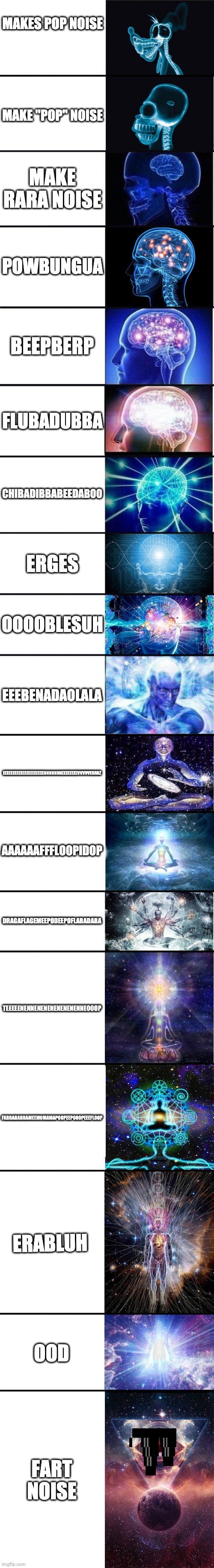 Stupid sayings in order of randomness and greatness | MAKES POP NOISE; MAKE "POP" NOISE; MAKE RARA NOISE; POWBUNGUA; BEEPBERP; FLUBADUBBA; CHIBADIBBABEEDABOO; ERGES; OOOOBLESUH; EEEBENADAOLALA; EEEEEEEEEEEEEEEEEEEEENNNNNNNEEEEEEEEVVVVVERRRZ; AAAAAAFFFLOOPIDOP; DRAGAFLAGEMEEPODEEPOFLABADABA; TEEEEENENNENENENENENENENNEOOOP; FABBADABBAMEEMOMAMAPOOPEEPOOOPEEEFLOOP; ERABLUH; OOD; FART NOISE | image tagged in expanding brain 9001 | made w/ Imgflip meme maker