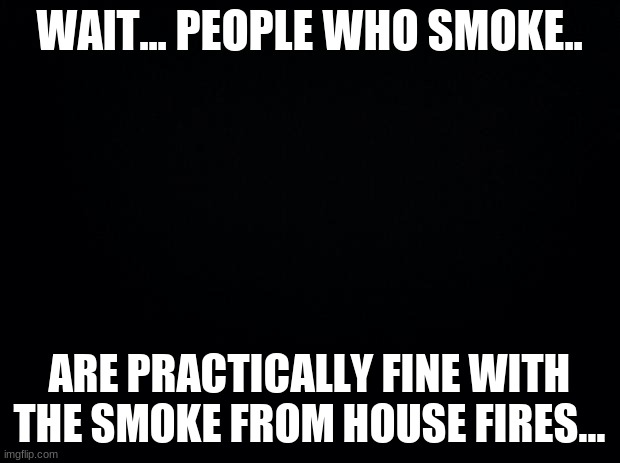 Black background | WAIT... PEOPLE WHO SMOKE.. ARE PRACTICALLY FINE WITH THE SMOKE FROM HOUSE FIRES... | image tagged in black background | made w/ Imgflip meme maker