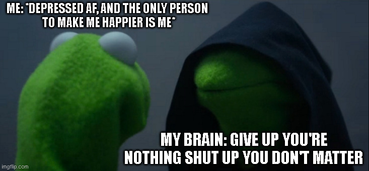 q-q | ME: *DEPRESSED AF, AND THE ONLY PERSON 
TO MAKE ME HAPPIER IS ME*; MY BRAIN: GIVE UP YOU'RE NOTHING SHUT UP YOU DON'T MATTER | image tagged in memes,evil kermit | made w/ Imgflip meme maker