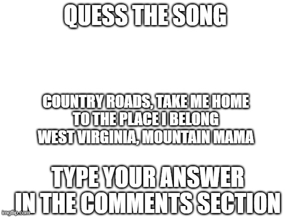 Song of da day | QUESS THE SONG; COUNTRY ROADS, TAKE ME HOME
TO THE PLACE I BELONG
WEST VIRGINIA, MOUNTAIN MAMA; TYPE YOUR ANSWER IN THE COMMENTS SECTION | image tagged in blank white template | made w/ Imgflip meme maker