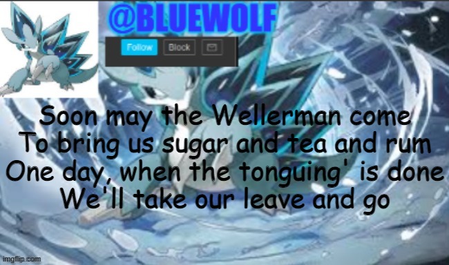 sea shanties are awesome | Soon may the Wellerman come
To bring us sugar and tea and rum
One day, when the tonguing' is done
We'll take our leave and go | image tagged in blue wolf announcement template | made w/ Imgflip meme maker