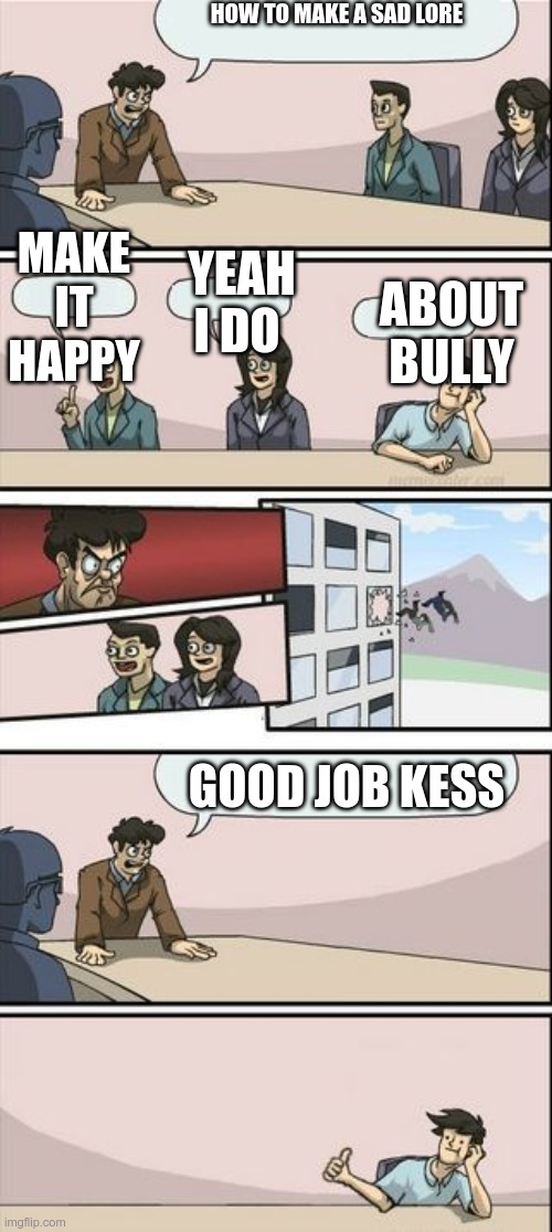 m | HOW TO MAKE A SAD LORE; MAKE IT HAPPY; YEAH I DO; ABOUT BULLY; GOOD JOB KESS | image tagged in boardroom meeting sugg 2 | made w/ Imgflip meme maker