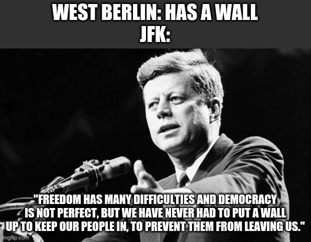 Built off of OlympianProducts image https://imgflip.com/i/4zid5o | WEST BERLIN: HAS A WALL
JFK:; "FREEDOM HAS MANY DIFFICULTIES AND DEMOCRACY IS NOT PERFECT, BUT WE HAVE NEVER HAD TO PUT A WALL UP TO KEEP OUR PEOPLE IN, TO PREVENT THEM FROM LEAVING US." | image tagged in jfk | made w/ Imgflip meme maker