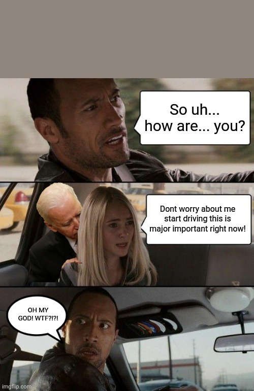 Biden stop sniffing her! | So uh... how are... you? Dont worry about me start driving this is major important right now! OH MY GOD! WTF?!?! | image tagged in memes,the rock driving | made w/ Imgflip meme maker