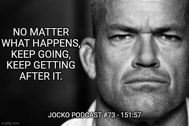 Jocko's Advice | NO MATTER
WHAT HAPPENS,
KEEP GOING,
KEEP GETTING
AFTER IT. JOCKO PODCAST #73 - 151:57 | image tagged in jocko willink,getafterit,jockopodcast | made w/ Imgflip meme maker
