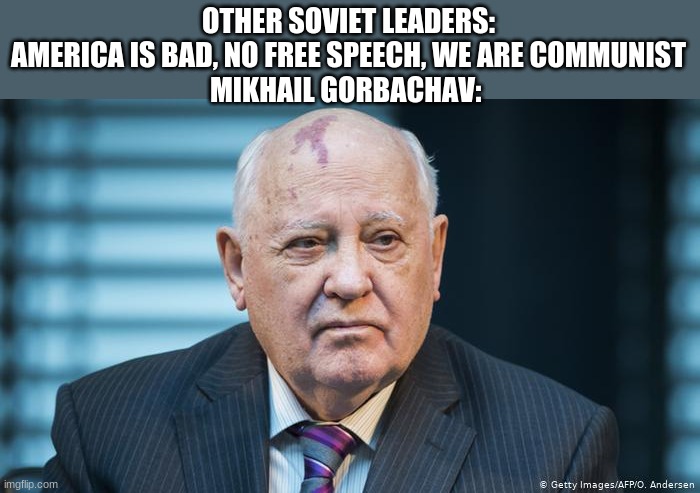 Gorbachev allowed Democracy I think, and yes I know I spelled it wrong | OTHER SOVIET LEADERS: AMERICA IS BAD, NO FREE SPEECH, WE ARE COMMUNIST
MIKHAIL GORBACHAV: | image tagged in mikhail gorbachev | made w/ Imgflip meme maker