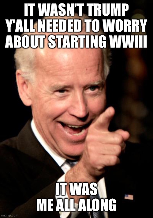 Smilin Biden Meme | IT WASN’T TRUMP Y’ALL NEEDED TO WORRY ABOUT STARTING WWIII; IT WAS ME ALL ALONG | image tagged in memes,smilin biden | made w/ Imgflip meme maker
