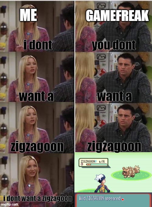 Phoebe Joey | ME; GAMEFREAK; i dont; you dont; want a; want a; zigzagoon; zigzagoon; i dont want a zigzagoon | image tagged in phoebe joey | made w/ Imgflip meme maker