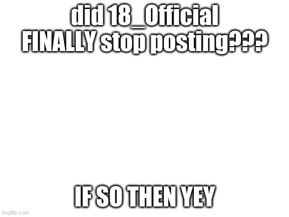 ... | did 18_Official FINALLY stop posting??? IF SO THEN YEY | image tagged in blank white template | made w/ Imgflip meme maker