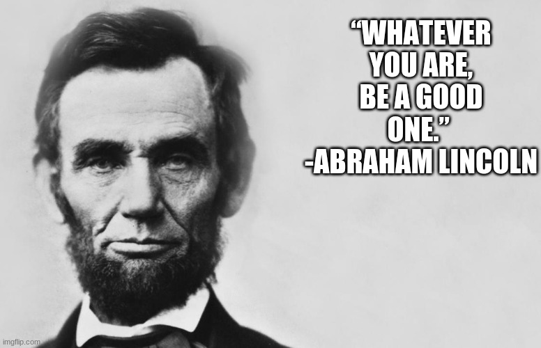 Abraham Lincoln | “WHATEVER YOU ARE, BE A GOOD ONE.” 
-ABRAHAM LINCOLN | image tagged in abraham lincoln | made w/ Imgflip meme maker