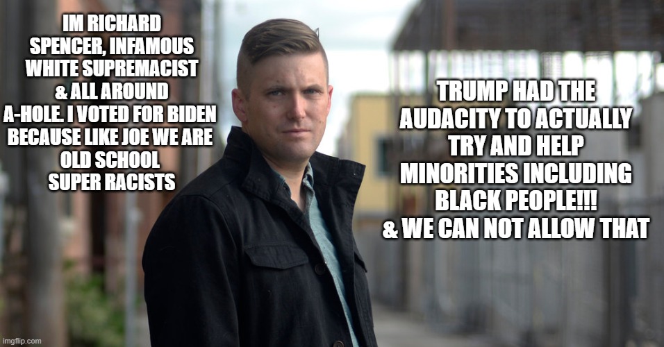 Status Quo Joe, black folks you betta know, how this shits gonna go | TRUMP HAD THE AUDACITY TO ACTUALLY TRY AND HELP MINORITIES INCLUDING BLACK PEOPLE!!! & WE CAN NOT ALLOW THAT; IM RICHARD SPENCER, INFAMOUS WHITE SUPREMACIST & ALL AROUND A-HOLE. I VOTED FOR BIDEN 
BECAUSE LIKE JOE WE ARE 
OLD SCHOOL 
SUPER RACISTS | image tagged in neo-nazis,anti-semite and a racist,relationship status,kkk | made w/ Imgflip meme maker