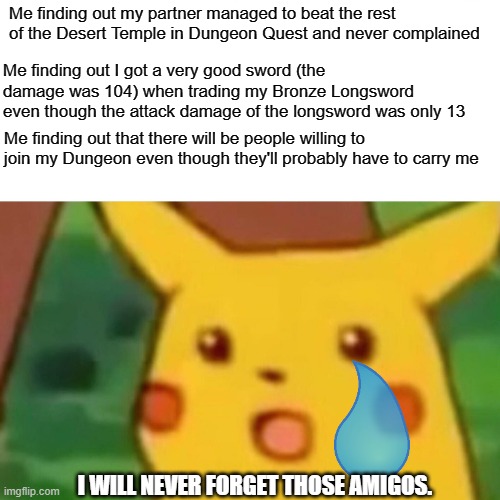 Sometimes Dungeon Quest can bring out the good in people. | Me finding out my partner managed to beat the rest of the Desert Temple in Dungeon Quest and never complained; Me finding out I got a very good sword (the damage was 104) when trading my Bronze Longsword even though the attack damage of the longsword was only 13; Me finding out that there will be people willing to join my Dungeon even though they'll probably have to carry me; I WILL NEVER FORGET THOSE AMIGOS. | image tagged in memes,surprised pikachu | made w/ Imgflip meme maker