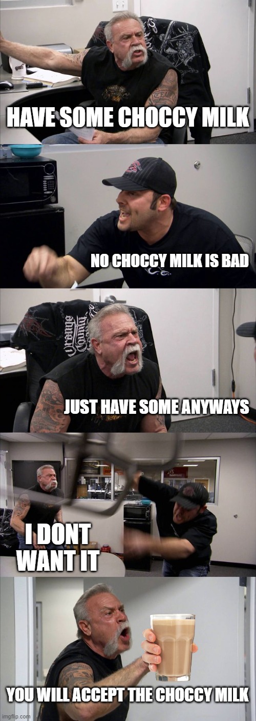 Image Title |  HAVE SOME CHOCCY MILK; NO CHOCCY MILK IS BAD; JUST HAVE SOME ANYWAYS; I DONT WANT IT; YOU WILL ACCEPT THE CHOCCY MILK | image tagged in memes,american chopper argument | made w/ Imgflip meme maker