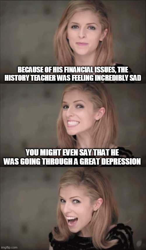 dark joke | BECAUSE OF HIS FINANCIAL ISSUES, THE HISTORY TEACHER WAS FEELING INCREDIBLY SAD; YOU MIGHT EVEN SAY THAT HE WAS GOING THROUGH A GREAT DEPRESSION | image tagged in memes,bad pun anna kendrick,dark humor | made w/ Imgflip meme maker