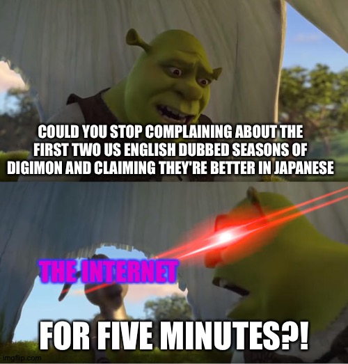 In Defense of Digimon adventure's US English dub | COULD YOU STOP COMPLAINING ABOUT THE FIRST TWO US ENGLISH DUBBED SEASONS OF DIGIMON AND CLAIMING THEY'RE BETTER IN JAPANESE; THE INTERNET; FOR FIVE MINUTES?! | image tagged in shrek for five minutes | made w/ Imgflip meme maker