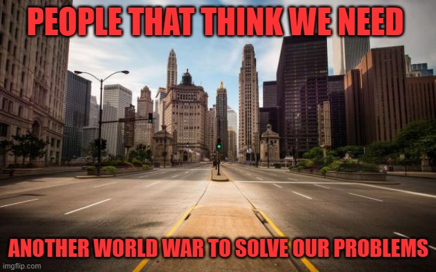 Empty Streets | PEOPLE THAT THINK WE NEED ANOTHER WORLD WAR TO SOLVE OUR PROBLEMS | image tagged in empty streets | made w/ Imgflip meme maker