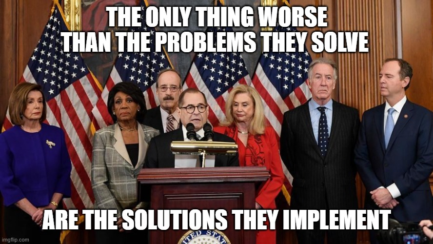 House Democrats | THE ONLY THING WORSE THAN THE PROBLEMS THEY SOLVE; ARE THE SOLUTIONS THEY IMPLEMENT | image tagged in house democrats | made w/ Imgflip meme maker