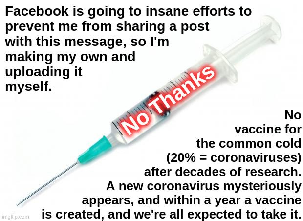 No Thanks | Facebook is going to insane efforts to
prevent me from sharing a post
with this message, so I'm
making my own and
uploading it
myself. No Thanks; No
vaccine for
the common cold
(20% = coronaviruses)
after decades of research.
A new coronavirus mysteriously
appears, and within a year a vaccine
is created, and we're all expected to take it. | image tagged in vaccine,covid,coronavirus,facebook,censorship,shot | made w/ Imgflip meme maker