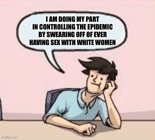 Boardroom Suggestion Guy | I AM DOING MY PART IN CONTROLLING THE EPIDEMIC BY SWEARING OFF OF EVER HAVING SEX WITH WHITE WOMEN | image tagged in boardroom suggestion guy | made w/ Imgflip meme maker