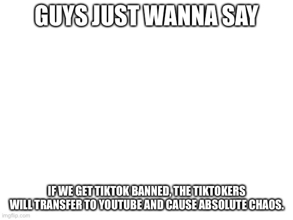 Blank White Template | GUYS JUST WANNA SAY; IF WE GET TIKTOK BANNED, THE TIKTOKERS WILL TRANSFER TO YOUTUBE AND CAUSE ABSOLUTE CHAOS. | image tagged in blank white template | made w/ Imgflip meme maker