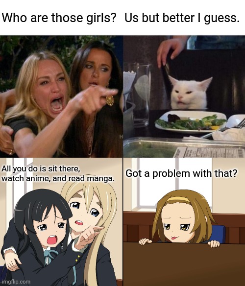 Woman Yelling at a Cat + Mio yelling at Ritsu(K-On!) | Who are those girls? Us but better I guess. Got a problem with that? All you do is sit there, watch anime, and read manga. | image tagged in memes,woman yelling at cat | made w/ Imgflip meme maker