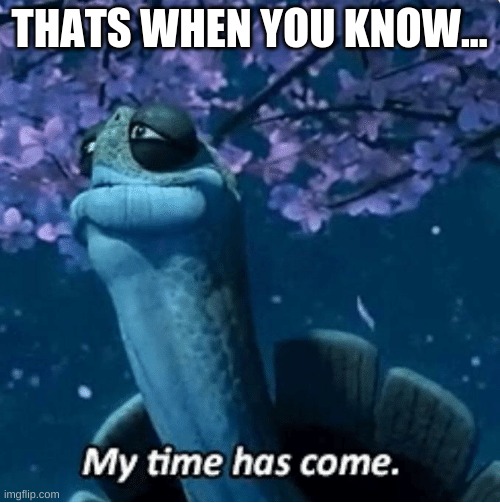 My Time Has Come | THATS WHEN YOU KNOW... | image tagged in my time has come | made w/ Imgflip meme maker