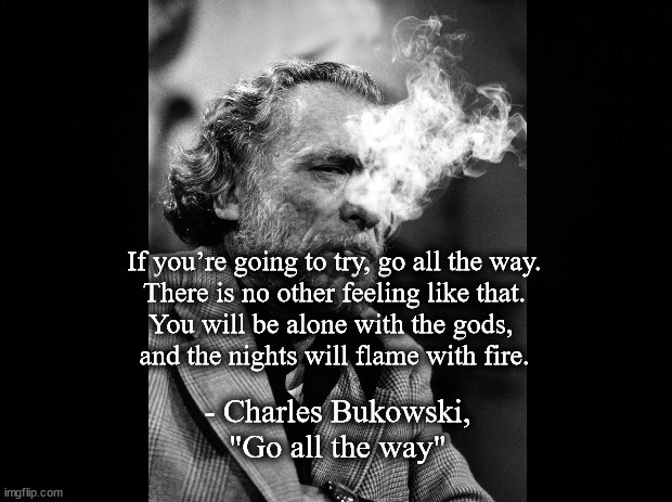 Go all the way | If you’re going to try, go all the way.
There is no other feeling like that.
You will be alone with the gods, 
and the nights will flame with fire. - Charles Bukowski, "Go all the way" | image tagged in literature | made w/ Imgflip meme maker