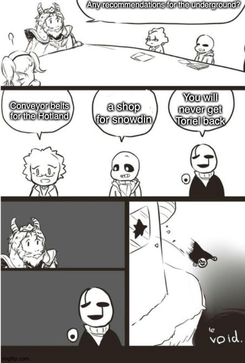 haha lonely go brrr | Any recommendations for the underground? Conveyor belts for the Hotland; a shop for snowdin; You will never get Toriel back | image tagged in asgore gaster and the void,asgore,sans undertale,alphys,gaster,undertale | made w/ Imgflip meme maker