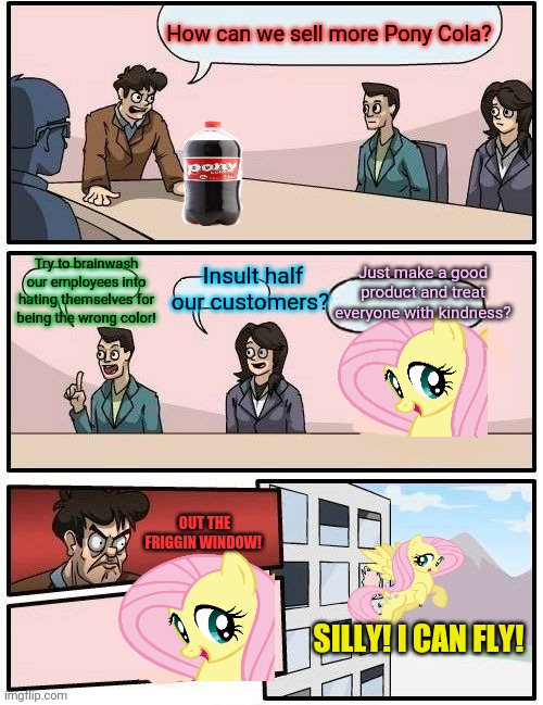 How NOT to sell soda | How can we sell more Pony Cola? Just make a good product and treat everyone with kindness? Try to brainwash our employees into hating themselves for being the wrong color! Insult half our customers? OUT THE FRIGGIN WINDOW! SILLY! I CAN FLY! | image tagged in memes,boardroom meeting suggestion,fluttershy,coke,get woke go broke,mlp | made w/ Imgflip meme maker