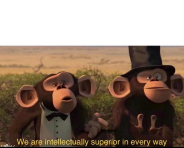 We are intellectually superior in every way | image tagged in we are intellectually superior in every way | made w/ Imgflip meme maker