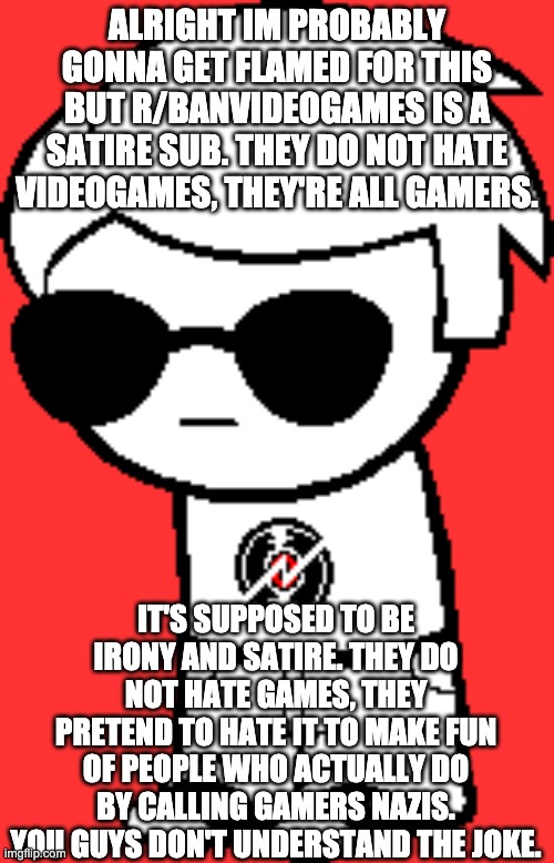 Better to find out if this sub is satire or not now and get cyberbullied for it | ALRIGHT IM PROBABLY GONNA GET FLAMED FOR THIS BUT R/BANVIDEOGAMES IS A SATIRE SUB. THEY DO NOT HATE VIDEOGAMES, THEY'RE ALL GAMERS. IT'S SUPPOSED TO BE IRONY AND SATIRE. THEY DO NOT HATE GAMES, THEY PRETEND TO HATE IT TO MAKE FUN OF PEOPLE WHO ACTUALLY DO BY CALLING GAMERS NAZIS. YOU GUYS DON'T UNDERSTAND THE JOKE. | made w/ Imgflip meme maker