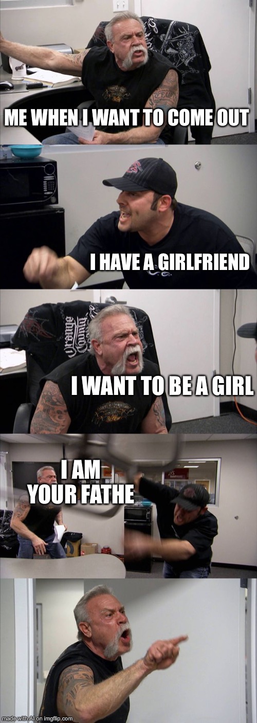 American Chopper Argument | ME WHEN I WANT TO COME OUT; I HAVE A GIRLFRIEND; I WANT TO BE A GIRL; I AM YOUR FATHE | image tagged in memes,american chopper argument,ai meme | made w/ Imgflip meme maker