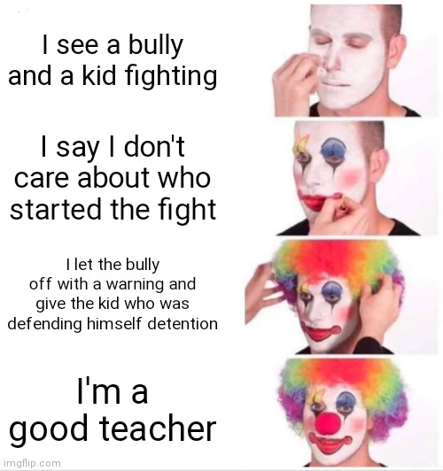 Clown Applying Makeup Meme | I see a bully and a kid fighting; I say I don't care about who started the fight; I let the bully off with a warning and give the kid who was defending himself detention; I'm a good teacher | image tagged in memes,clown applying makeup | made w/ Imgflip meme maker