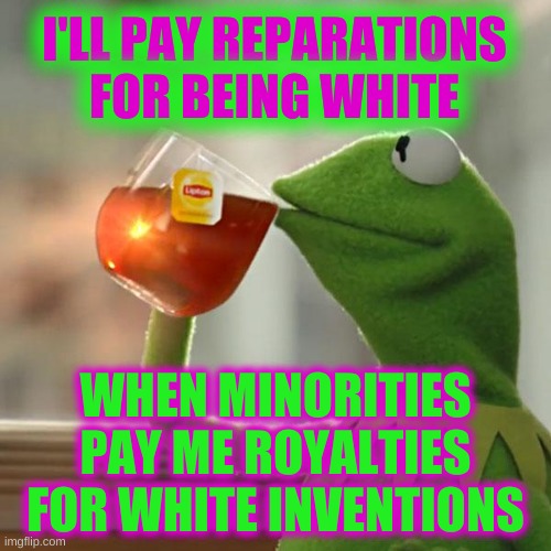 tit for tat | I'LL PAY REPARATIONS FOR BEING WHITE; WHEN MINORITIES PAY ME ROYALTIES FOR WHITE INVENTIONS | image tagged in memes,but that's none of my business,kermit the frog,white guilt,reparations,liberal hypocrisy | made w/ Imgflip meme maker
